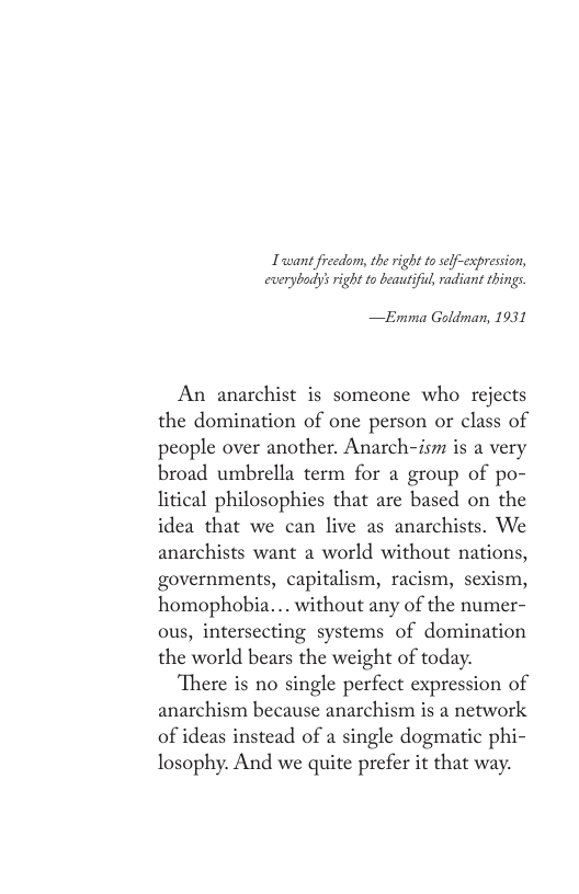 Twant fieedom, the right to self-expression, everybady’ right to beautifi, radiant things.  —Emma Goldman, 1931  An anarchist is someone who rejects the domination of one person or class of people over another. Anarch-ism is a very broad umbrella term for a group of po- litical philosophies that are based on the idea that we can live as anarchists. We anarchists want a world without nations, governments, capitalism, racism, sexism, homophobia... without any of the numer- ous, intersecting systems of domination the world bears the weight of today.  There is no single perfect expression of anarchism because anarchism is a network of ideas instead of a single dogmatic phi- losophy. And we quite prefer it that way. 